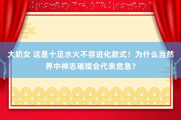 大奶女 这是十足水火不容进化款式！为什么当然界中神志璀璨会代表危急？
