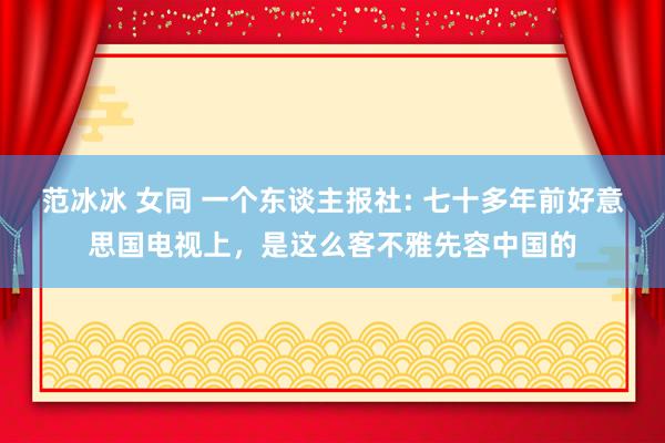 范冰冰 女同 一个东谈主报社: 七十多年前好意思国电视上，是这么客不雅先容中国的