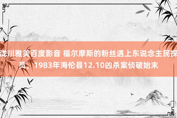 泷川雅美百度影音 福尔摩斯的粉丝遇上东说念主民探员，1983年海伦县12.10凶杀案侦破始末