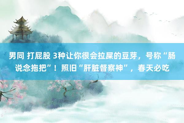男同 打屁股 3种让你很会拉屎的豆芽，号称“肠说念拖把”！照旧“肝脏督察神”，春天必吃