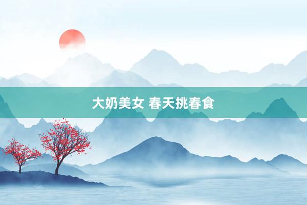 大奶美女 春天挑春食