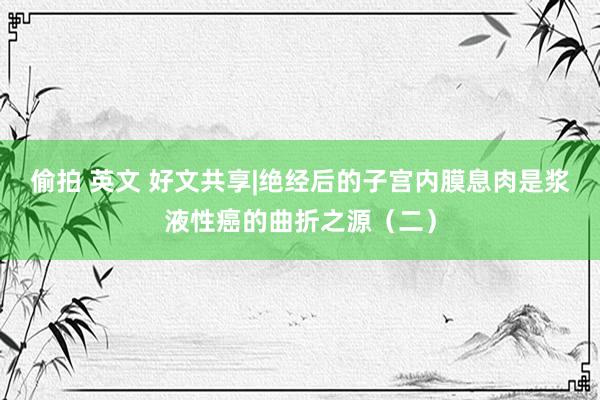 偷拍 英文 好文共享|绝经后的子宫内膜息肉是浆液性癌的曲折之源（二）