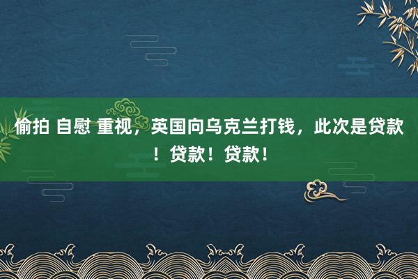 偷拍 自慰 重视，英国向乌克兰打钱，此次是贷款！贷款！贷款！