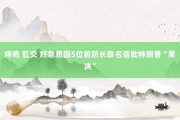 痔疮 肛交 好意思国5位前防长联名信批特朗普“果决”