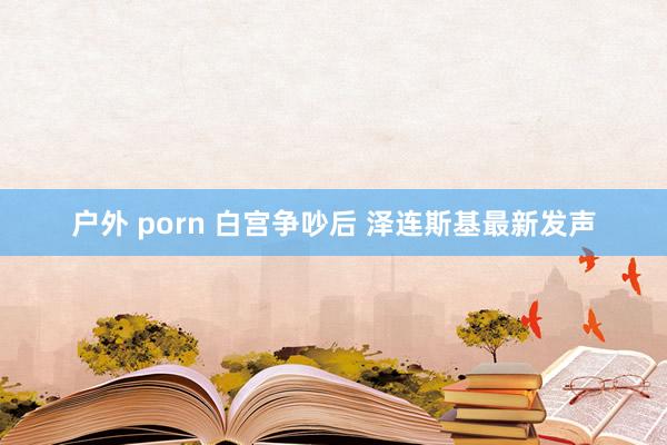 户外 porn 白宫争吵后 泽连斯基最新发声