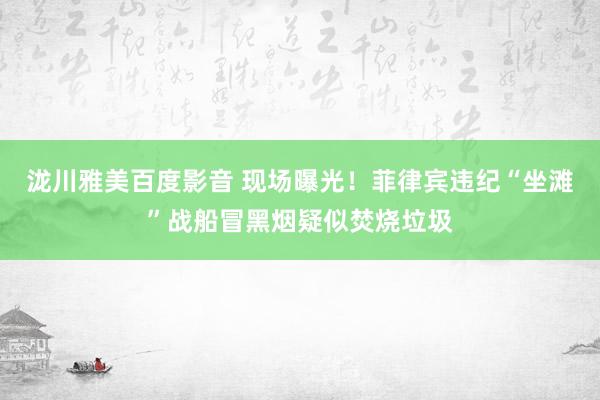 泷川雅美百度影音 现场曝光！菲律宾违纪“坐滩”战船冒黑烟疑似焚烧垃圾