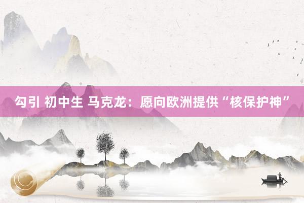 勾引 初中生 马克龙：愿向欧洲提供“核保护神”