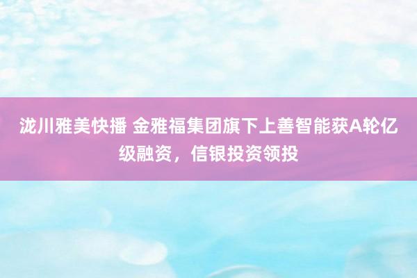 泷川雅美快播 金雅福集团旗下上善智能获A轮亿级融资，信银投资领投